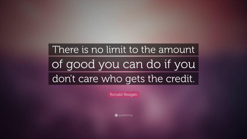 Ronald Reagan Quote: “There is no limit to the amount of good you can do if you don't care who gets the credit.”