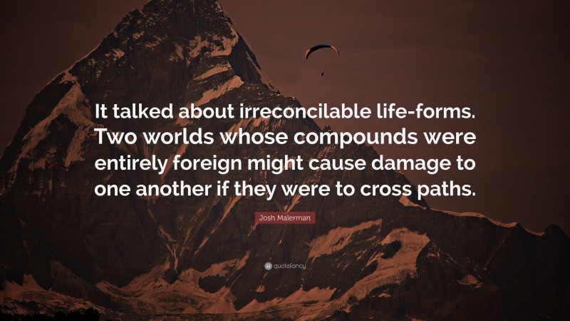 Josh Malerman Quote: “It talked about irreconcilable life-forms. Two worlds whose compounds were entirely foreign might cause damage to one another if they were to cross paths.”