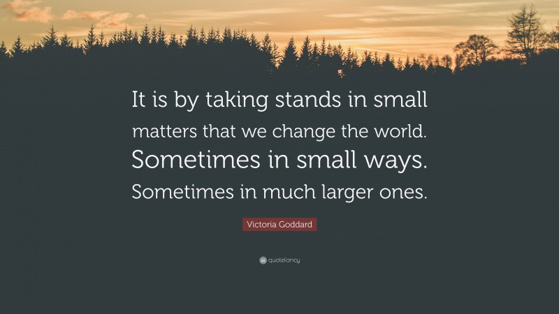 Victoria Goddard Quote: “It is by taking stands in small matters that we change the world. Sometimes in small ways. Sometimes in much larger ones.”