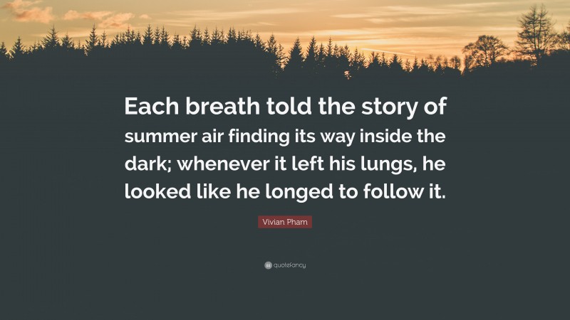Vivian Pham Quote: “Each breath told the story of summer air finding its way inside the dark; whenever it left his lungs, he looked like he longed to follow it.”
