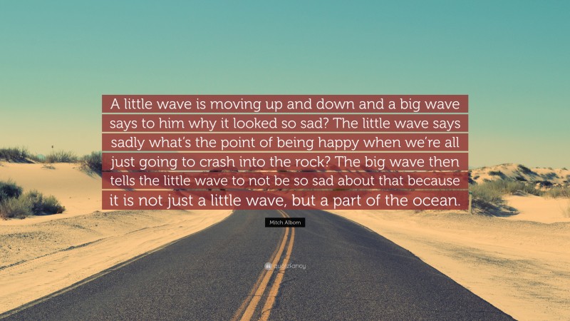 Mitch Albom Quote: “A little wave is moving up and down and a big wave says to him why it looked so sad? The little wave says sadly what’s the point of being happy when we’re all just going to crash into the rock? The big wave then tells the little wave to not be so sad about that because it is not just a little wave, but a part of the ocean.”