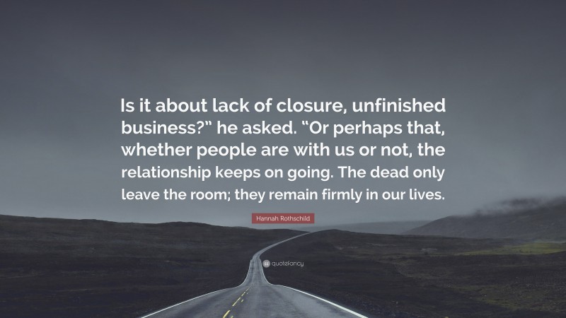 Hannah Rothschild Quote: “Is it about lack of closure, unfinished business?” he asked. “Or perhaps that, whether people are with us or not, the relationship keeps on going. The dead only leave the room; they remain firmly in our lives.”