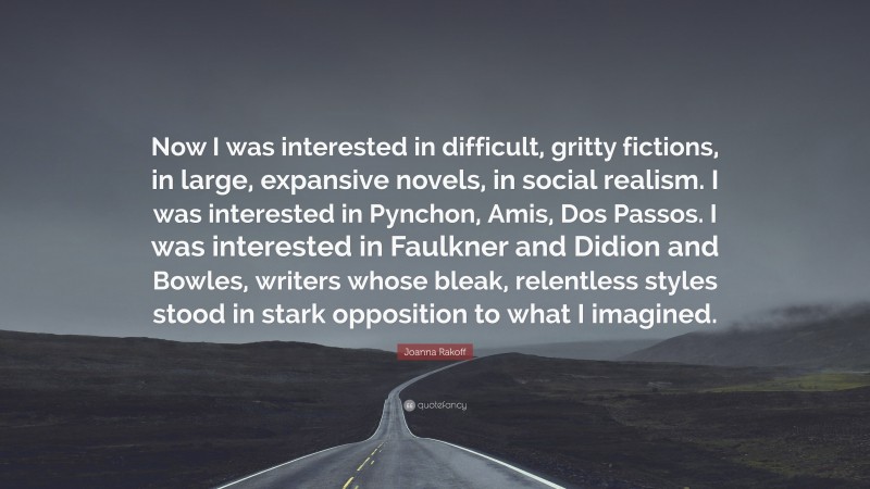 Joanna Rakoff Quote: “Now I was interested in difficult, gritty fictions, in large, expansive novels, in social realism. I was interested in Pynchon, Amis, Dos Passos. I was interested in Faulkner and Didion and Bowles, writers whose bleak, relentless styles stood in stark opposition to what I imagined.”