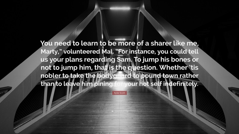 Kylie Scott Quote: “You need to learn to be more of a sharer like me, Marty,” volunteered Mal. “For instance, you could tell us your plans regarding Sam. To jump his bones or not to jump him, that is the question. Whether ’tis nobler to take the bodyguard to pound town rather than to leave him pining for your hot self indefinitely.”