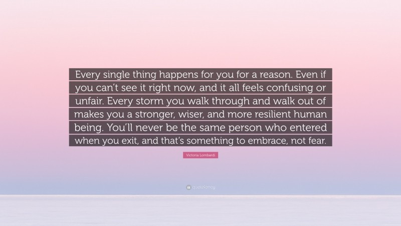 Victoria Lombardi Quote: “Every single thing happens for you for a reason. Even if you can’t see it right now, and it all feels confusing or unfair. Every storm you walk through and walk out of makes you a stronger, wiser, and more resilient human being. You’ll never be the same person who entered when you exit, and that’s something to embrace, not fear.”