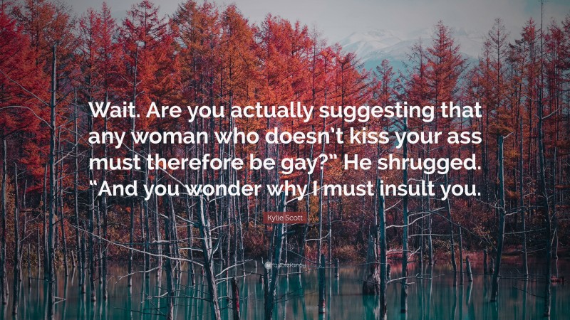 Kylie Scott Quote: “Wait. Are you actually suggesting that any woman who doesn’t kiss your ass must therefore be gay?” He shrugged. “And you wonder why I must insult you.”