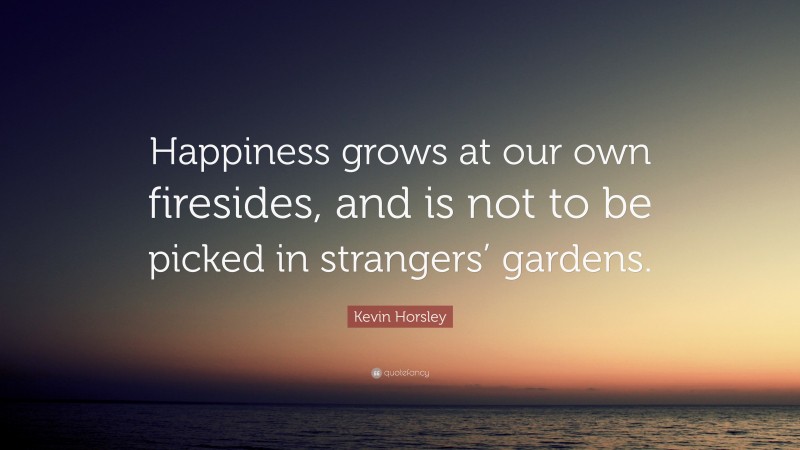 Kevin Horsley Quote: “Happiness grows at our own firesides, and is not to be picked in strangers’ gardens.”
