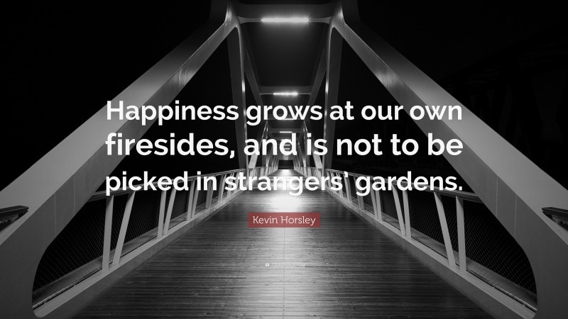 Kevin Horsley Quote: “Happiness grows at our own firesides, and is not to be picked in strangers’ gardens.”