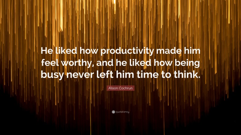 Alison Cochrun Quote: “He liked how productivity made him feel worthy, and he liked how being busy never left him time to think.”