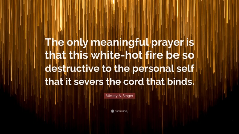 Mickey A. Singer Quote: “The only meaningful prayer is that this white-hot fire be so destructive to the personal self that it severs the cord that binds.”