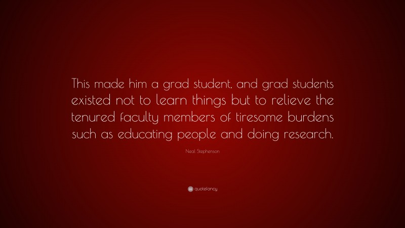 Neal Stephenson Quote: “This made him a grad student, and grad students existed not to learn things but to relieve the tenured faculty members of tiresome burdens such as educating people and doing research.”