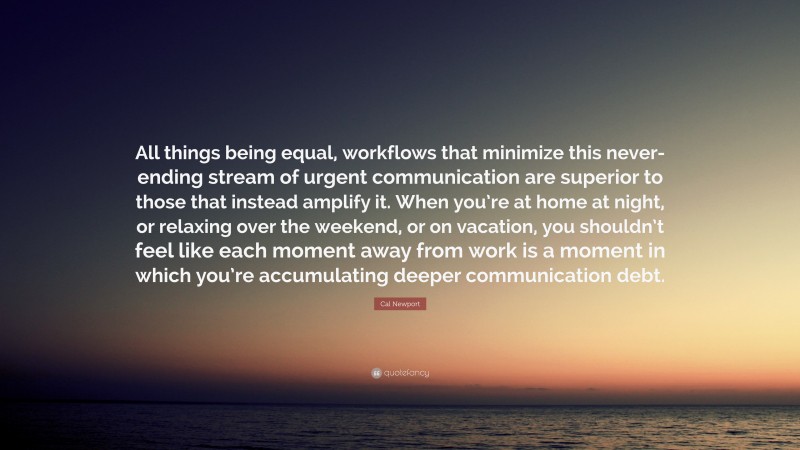 Cal Newport Quote: “All things being equal, workflows that minimize this never-ending stream of urgent communication are superior to those that instead amplify it. When you’re at home at night, or relaxing over the weekend, or on vacation, you shouldn’t feel like each moment away from work is a moment in which you’re accumulating deeper communication debt.”