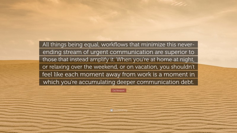 Cal Newport Quote: “All things being equal, workflows that minimize this never-ending stream of urgent communication are superior to those that instead amplify it. When you’re at home at night, or relaxing over the weekend, or on vacation, you shouldn’t feel like each moment away from work is a moment in which you’re accumulating deeper communication debt.”