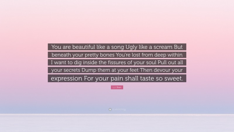 L.J. Shen Quote: “You are beautiful like a song Ugly like a scream But beneath your pretty bones You’re lost from deep within I want to dig inside the fissures of your soul Pull out all your secrets Dump them at your feet Then devour your expression For your pain shall taste so sweet.”