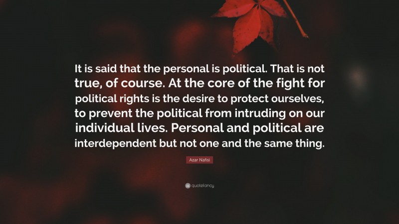 Azar Nafisi Quote: “It is said that the personal is political. That is not true, of course. At the core of the fight for political rights is the desire to protect ourselves, to prevent the political from intruding on our individual lives. Personal and political are interdependent but not one and the same thing.”