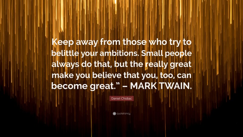 Daniel Chidiac Quote: “Keep away from those who try to belittle your ambitions. Small people always do that, but the really great make you believe that you, too, can become great.” – MARK TWAIN.”