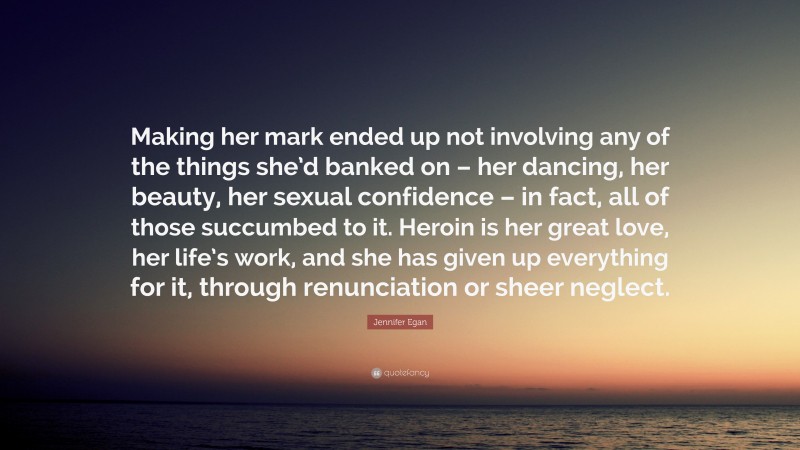 Jennifer Egan Quote: “Making her mark ended up not involving any of the things she’d banked on – her dancing, her beauty, her sexual confidence – in fact, all of those succumbed to it. Heroin is her great love, her life’s work, and she has given up everything for it, through renunciation or sheer neglect.”