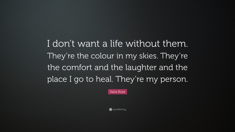 Katia Rose Quote: “I don’t want a life without them. They’re the colour in my skies. They’re the comfort and the laughter and the place I go to heal. They’re my person.”