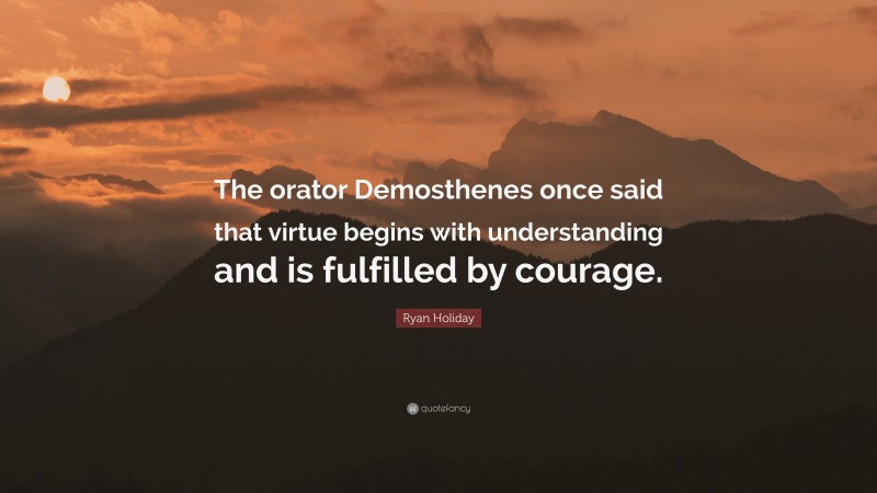 Ryan Holiday Quote: “The orator Demosthenes once said that virtue begins with understanding and is fulfilled by courage.”