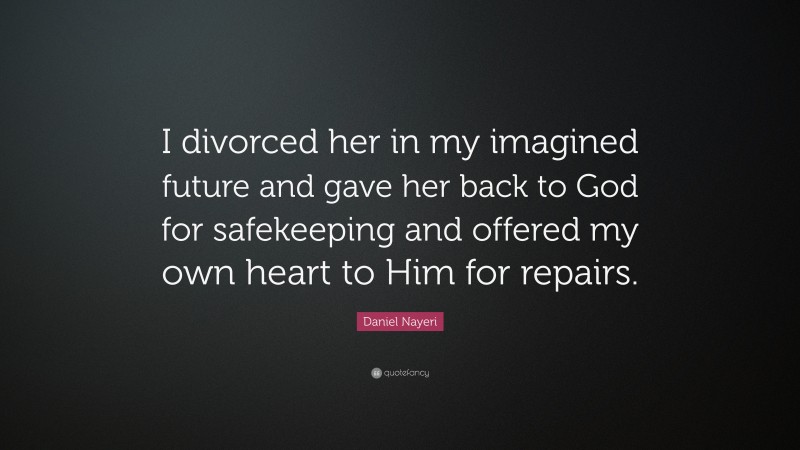 Daniel Nayeri Quote: “I divorced her in my imagined future and gave her back to God for safekeeping and offered my own heart to Him for repairs.”