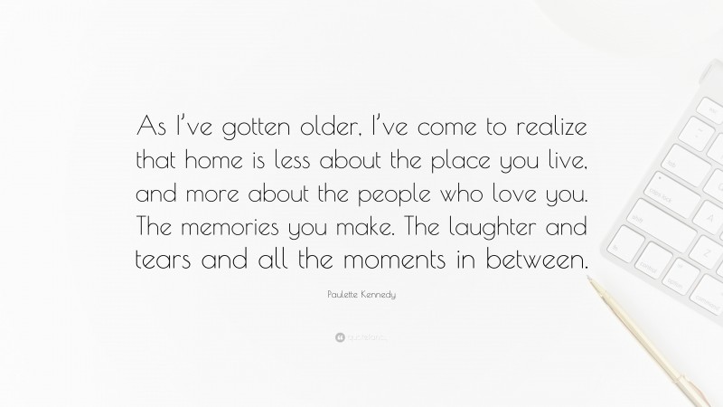 Paulette Kennedy Quote: “As I’ve gotten older, I’ve come to realize that home is less about the place you live, and more about the people who love you. The memories you make. The laughter and tears and all the moments in between.”
