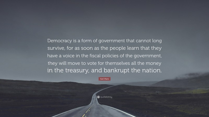 Karl Marx Quote: “Democracy is a form of government that cannot long survive, for as soon as the people learn that they have a voice in the fiscal policies of the government, they will move to vote for themselves all the money in the treasury, and bankrupt the nation.”