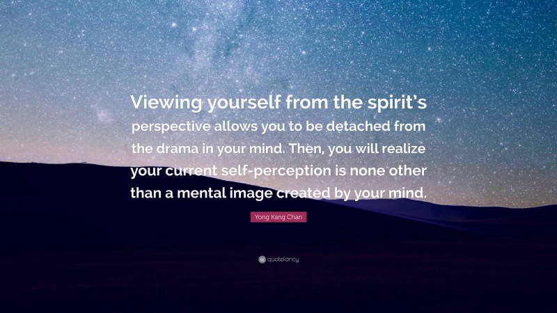 Yong Kang Chan Quote: “Viewing yourself from the spirit’s perspective allows you to be detached from the drama in your mind. Then, you will realize your current self-perception is none other than a mental image created by your mind.”