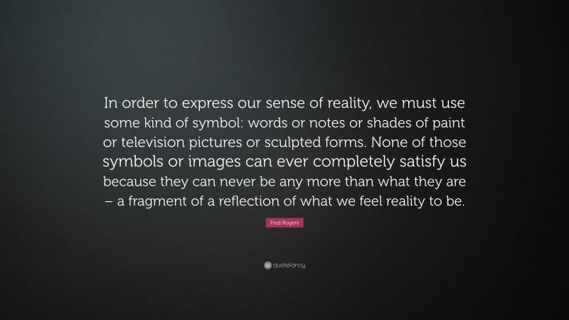 Fred Rogers Quote: “In order to express our sense of reality, we must use some kind of symbol: words or notes or shades of paint or television pictures or sculpted forms. None of those symbols or images can ever completely satisfy us because they can never be any more than what they are – a fragment of a reflection of what we feel reality to be.”