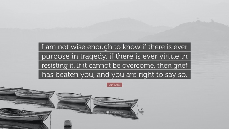 Dan Groat Quote: “I am not wise enough to know if there is ever purpose in tragedy, if there is ever virtue in resisting it. If it cannot be overcome, then grief has beaten you, and you are right to say so.”