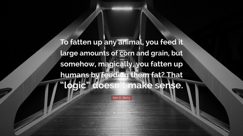 Ken D. Berry Quote: “To fatten up any animal, you feed it large amounts of corn and grain, but somehow, magically, you fatten up humans by feeding them fat? That “logic” doesn’t make sense.”