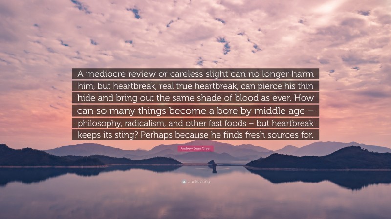 Andrew Sean Greer Quote: “A mediocre review or careless slight can no longer harm him, but heartbreak, real true heartbreak, can pierce his thin hide and bring out the same shade of blood as ever. How can so many things become a bore by middle age – philosophy, radicalism, and other fast foods – but heartbreak keeps its sting? Perhaps because he finds fresh sources for.”