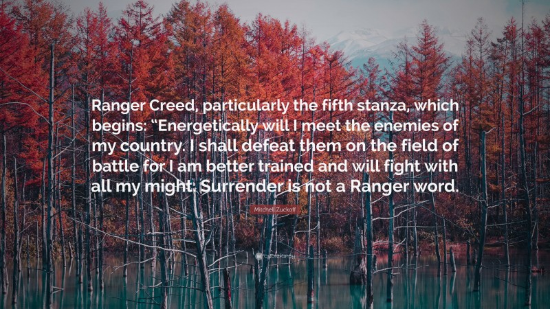 Mitchell Zuckoff Quote: “Ranger Creed, particularly the fifth stanza, which begins: “Energetically will I meet the enemies of my country. I shall defeat them on the field of battle for I am better trained and will fight with all my might. Surrender is not a Ranger word.”