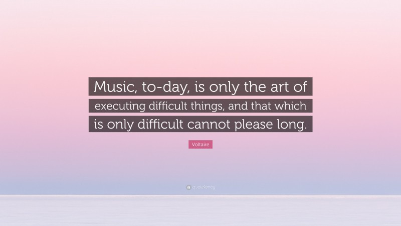 Voltaire Quote: “Music, to-day, is only the art of executing difficult things, and that which is only difficult cannot please long.”
