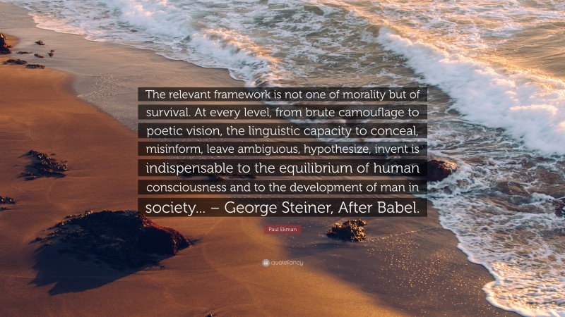 Paul Ekman Quote: “The relevant framework is not one of morality but of survival. At every level, from brute camouflage to poetic vision, the linguistic capacity to conceal, misinform, leave ambiguous, hypothesize, invent is indispensable to the equilibrium of human consciousness and to the development of man in society... – George Steiner, After Babel.”