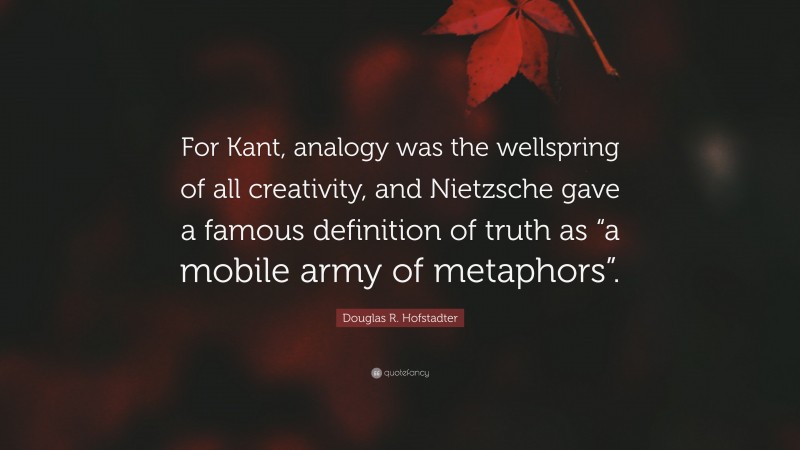 Douglas R. Hofstadter Quote: “For Kant, analogy was the wellspring of all creativity, and Nietzsche gave a famous definition of truth as “a mobile army of metaphors”.”