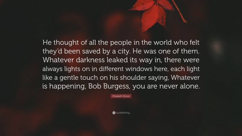 Elizabeth Strout Quote: “He thought of all the people in the world who felt they’d been saved by a city. He was one of them. Whatever darkness leaked its way in, there were always lights on in different windows here, each light like a gentle touch on his shoulder saying, Whatever is happening, Bob Burgess, you are never alone.”