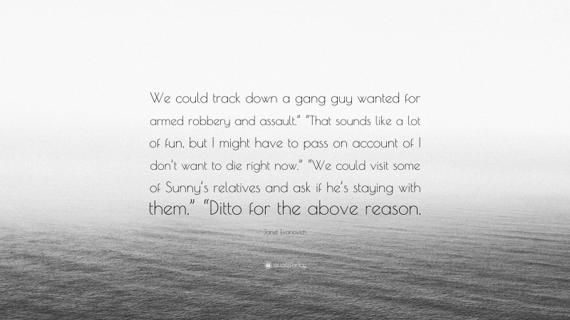 Janet Evanovich Quote: “We could track down a gang guy wanted for armed robbery and assault.” “That sounds like a lot of fun, but I might have to pass on account of I don’t want to die right now.” “We could visit some of Sunny’s relatives and ask if he’s staying with them.” “Ditto for the above reason.”