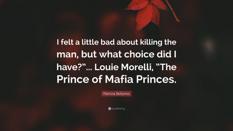 Patricia Bellomo Quote: “I felt a little bad about killing the man, but what choice did I have?”... Louie Morelli, “The Prince of Mafia Princes.”