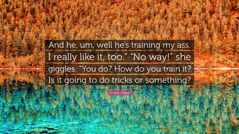 Ember Chase Quote: “And he, um, well he’s training my ass. I really like it, too.” “No way!” she giggles. “You do? How do you train it? Is it going to do tricks or something?”