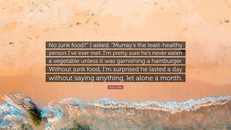 Stuart Gibbs Quote: “No junk food?” I asked. “Murray’s the least-healthy person I’ve ever met. I’m pretty sure he’s never eaten a vegetable unless it was garnishing a hamburger. Without junk food, I’m surprised he lasted a day without saying anything, let alone a month.”