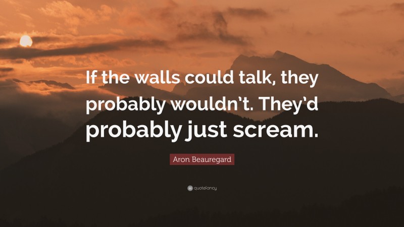 Aron Beauregard Quote: “If the walls could talk, they probably wouldn’t. They’d probably just scream.”