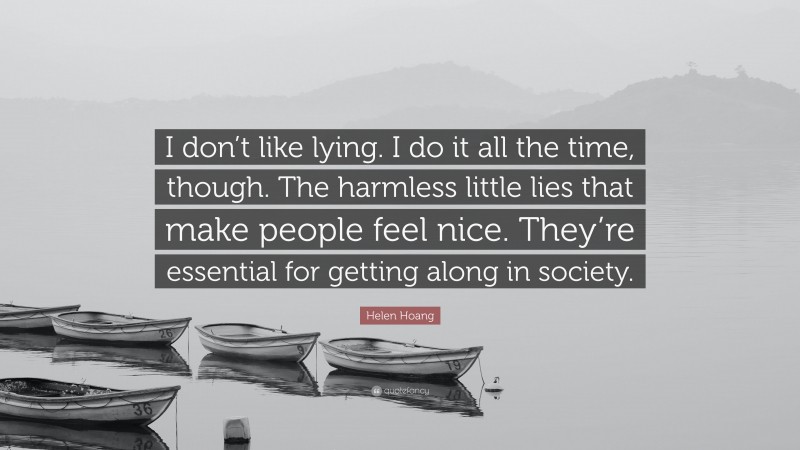 Helen Hoang Quote: “I don’t like lying. I do it all the time, though. The harmless little lies that make people feel nice. They’re essential for getting along in society.”