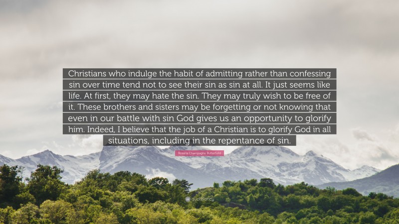 Rosaria Champagne Butterfield Quote: “Christians who indulge the habit of admitting rather than confessing sin over time tend not to see their sin as sin at all. It just seems like life. At first, they may hate the sin. They may truly wish to be free of it. These brothers and sisters may be forgetting or not knowing that even in our battle with sin God gives us an opportunity to glorify him. Indeed, I believe that the job of a Christian is to glorify God in all situations, including in the repentance of sin.”