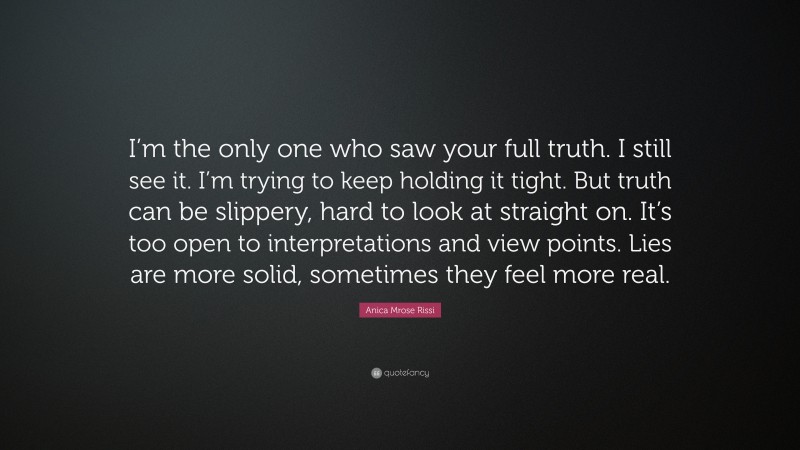 Anica Mrose Rissi Quote: “I’m the only one who saw your full truth. I still see it. I’m trying to keep holding it tight. But truth can be slippery, hard to look at straight on. It’s too open to interpretations and view points. Lies are more solid, sometimes they feel more real.”