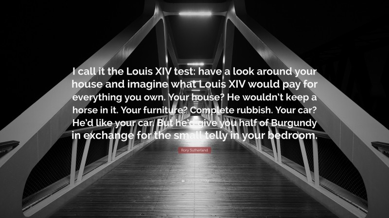 Rory Sutherland Quote: “I call it the Louis XIV test: have a look around your house and imagine what Louis XIV would pay for everything you own. Your house? He wouldn’t keep a horse in it. Your furniture? Complete rubbish. Your car? He’d like your car. But he’d give you half of Burgundy in exchange for the small telly in your bedroom.”