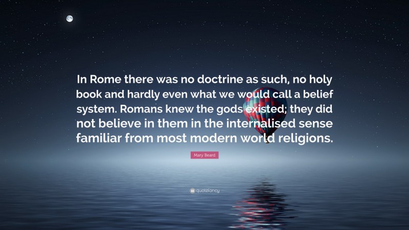 Mary Beard Quote: “In Rome there was no doctrine as such, no holy book and hardly even what we would call a belief system. Romans knew the gods existed; they did not believe in them in the internalised sense familiar from most modern world religions.”