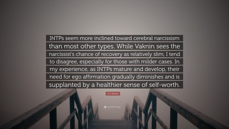 A.J. Drenth Quote: “INTPs seem more inclined toward cerebral narcissism than most other types. While Vaknin sees the narcissist’s chance of recovery as relatively slim, I tend to disagree, especially for those with milder cases. In my experience, as INTPs mature and develop, their need for ego affirmation gradually diminishes and is supplanted by a healthier sense of self-worth.”