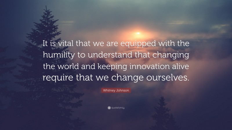 Whitney Johnson Quote: “It is vital that we are equipped with the humility to understand that changing the world and keeping innovation alive require that we change ourselves.”