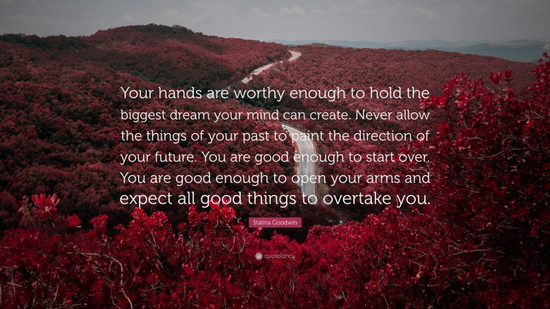 Stalina Goodwin Quote: “Your hands are worthy enough to hold the biggest dream your mind can create. Never allow the things of your past to paint the direction of your future. You are good enough to start over. You are good enough to open your arms and expect all good things to overtake you.”
