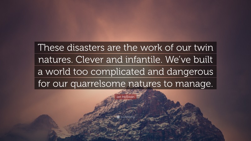 Ian McEwan Quote: “These disasters are the work of our twin natures. Clever and infantile. We’ve built a world too complicated and dangerous for our quarrelsome natures to manage.”